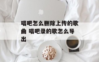 唱吧怎么删除上传的歌曲 唱吧录的歌怎么导出