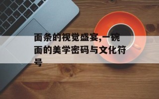 面条的视觉盛宴,一碗面的美学密码与文化符号
