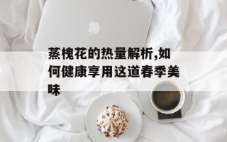 蒸槐花的热量解析,如何健康享用这道春季美味