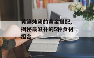 黄鳝炖汤的黄金搭配,揭秘最滋补的5种食材组合