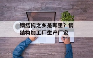 钢结构之乡是哪里？钢结构加工厂生产厂家