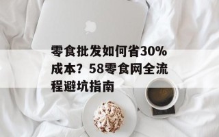 零食批发如何省30%成本？58零食网全流程避坑指南