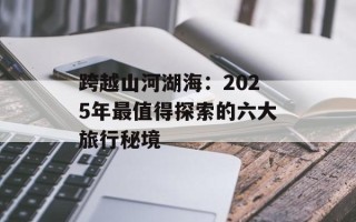 跨越山河湖海：2025年最值得探索的六大旅行秘境