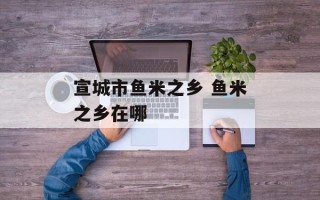 宣城市鱼米之乡 鱼米之乡在哪