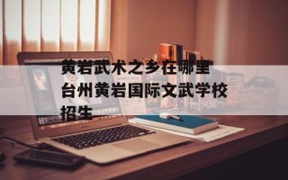 黄岩武术之乡在哪里 台州黄岩国际文武学校招生