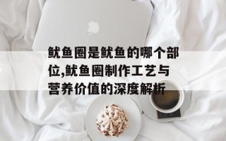 鱿鱼圈是鱿鱼的哪个部位,鱿鱼圈制作工艺与营养价值的深度解析