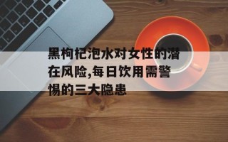 黑枸杞泡水对女性的潜在风险,每日饮用需警惕的三大隐患