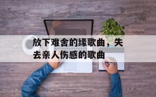 放下难舍的缘歌曲，失去亲人伤感的歌曲