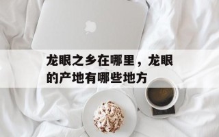 龙眼之乡在哪里，龙眼的产地有哪些地方
