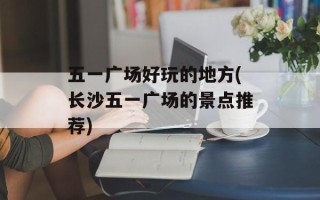 五一广场好玩的地方(长沙五一广场的景点推荐)