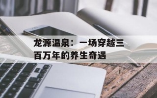 龙源温泉：一场穿越三百万年的养生奇遇