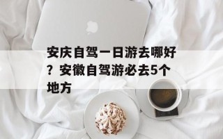 安庆自驾一日游去哪好？安徽自驾游必去5个地方