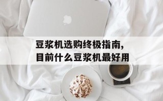 豆浆机选购终极指南,目前什么豆浆机最好用