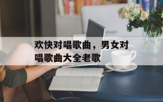 欢快对唱歌曲，男女对唱歌曲大全老歌