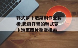 韩式萝卜泡菜制作全解析,脆爽开胃的韩式萝卜泡菜图片鉴赏指南