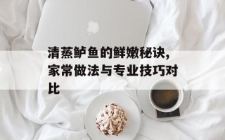清蒸鲈鱼的鲜嫩秘诀,家常做法与专业技巧对比