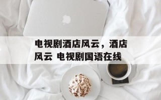 电视剧酒店风云，酒店风云 电视剧国语在线