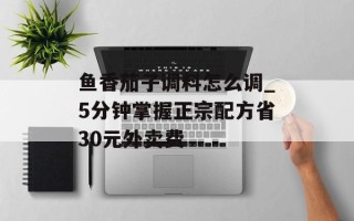 鱼香茄子调料怎么调_5分钟掌握正宗配方省30元外卖费