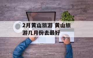 2月黄山旅游 黄山旅游几月份去最好