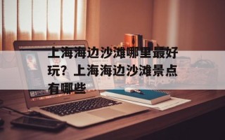 上海海边沙滩哪里最好玩？上海海边沙滩景点有哪些