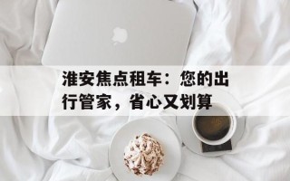 淮安焦点租车：您的出行管家，省心又划算