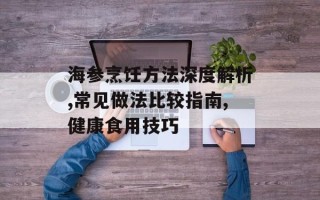 海参烹饪方法深度解析,常见做法比较指南,健康食用技巧