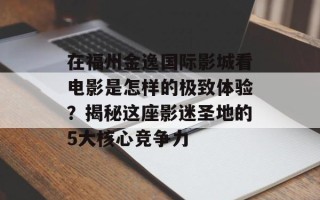 在福州金逸国际影城看电影是怎样的极致体验？揭秘这座影迷圣地的5大核心竞争力