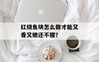 红烧鱼块怎么做才能又香又嫩还不腥？