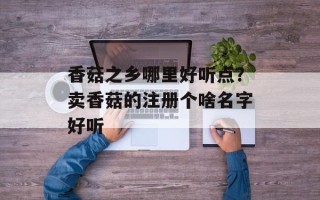 香菇之乡哪里好听点？卖香菇的注册个啥名字好听