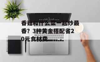 香菇和什么菜一起炒最香？3种黄金搭配省20元食材费