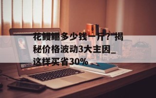 花鳗鲡多少钱一斤？揭秘价格波动3大主因_这样买省30%