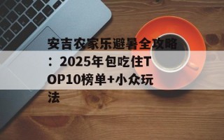 安吉农家乐避暑全攻略：2025年包吃住TOP10榜单+小众玩法