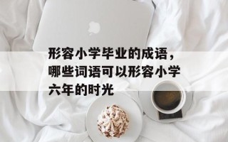 形容小学毕业的成语，哪些词语可以形容小学六年的时光