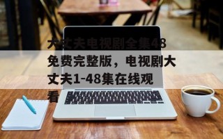 大丈夫电视剧全集48免费完整版，电视剧大丈夫1-48集在线观看