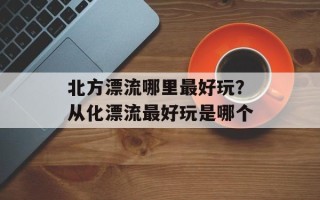 北方漂流哪里最好玩？从化漂流最好玩是哪个