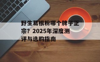 野生葛根粉哪个牌子正宗？2025年深度测评与选购指南