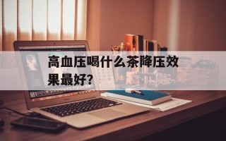 高血压喝什么茶降压效果最好？