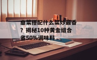 韭菜搭配什么菜炒最香？揭秘10种黄金组合省50%调味料