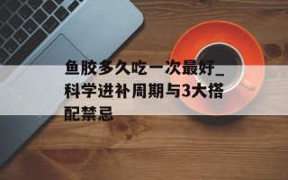 鱼胶多久吃一次最好_科学进补周期与3大搭配禁忌