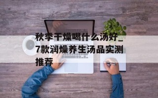 秋季干燥喝什么汤好_7款润燥养生汤品实测推荐