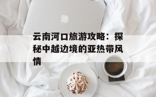 云南河口旅游攻略：探秘中越边境的亚热带风情