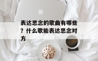 表达思念的歌曲有哪些？什么歌能表达思念对方