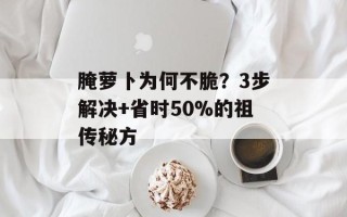 腌萝卜为何不脆？3步解决+省时50%的祖传秘方