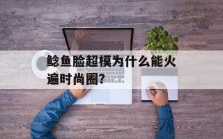 鲶鱼脸超模为什么能火遍时尚圈？