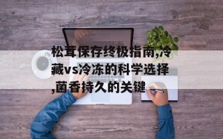 松茸保存终极指南,冷藏vs冷冻的科学选择,菌香持久的关键