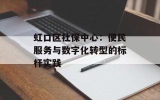 虹口区社保中心：便民服务与数字化转型的标杆实践