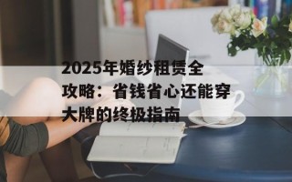 2025年婚纱租赁全攻略：省钱省心还能穿大牌的终极指南