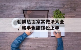 朝鲜热面家常做法大全，新手也能轻松上手