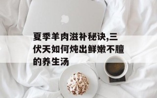 夏季羊肉滋补秘诀,三伏天如何炖出鲜嫩不膻的养生汤