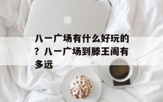八一广场有什么好玩的？八一广场到滕王阁有多远